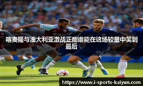 喀麦隆与澳大利亚激战正酣谁能在这场较量中笑到最后