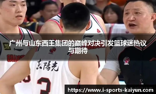 广州与山东西王集团的巅峰对决引发篮球迷热议与期待